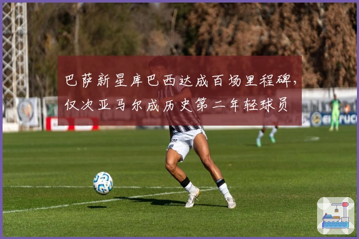 巴萨新星库巴西达成百场里程碑，仅次亚马尔成历史第二年轻球员