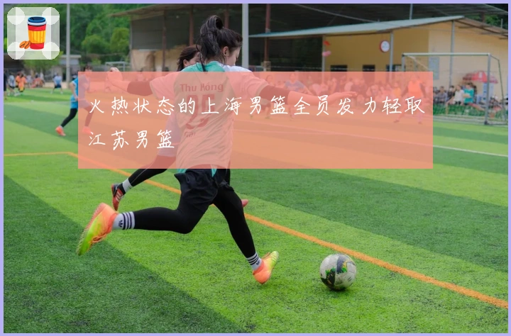 火热状态的上海男篮全员发力轻取江苏男篮