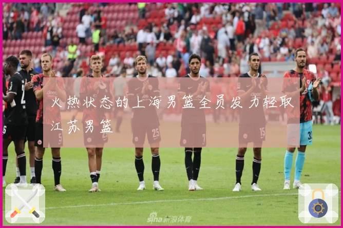 火热状态的上海男篮全员发力轻取江苏男篮