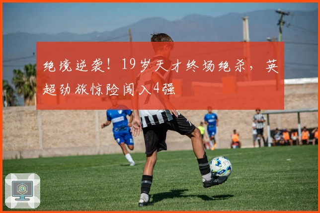 绝境逆袭！19岁天才终场绝杀，英超劲旅惊险闯入4强