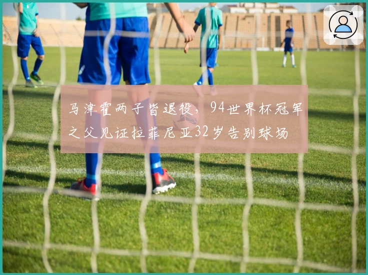 马津霍两子皆退役，94世界杯冠军之父见证拉菲尼亚32岁告别球场