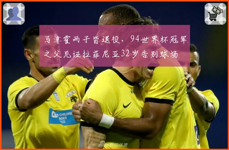 马津霍两子皆退役，94世界杯冠军之父见证拉菲尼亚32岁告别球场