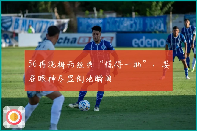 56再现梅西经典“慌得一批”，委屈眼神尽显倒地瞬间